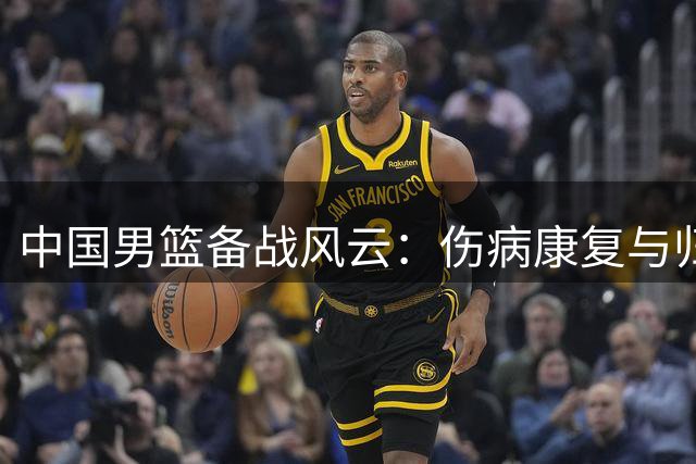 中国男篮备战风云：伤病康复与归队潮助力新窗口期