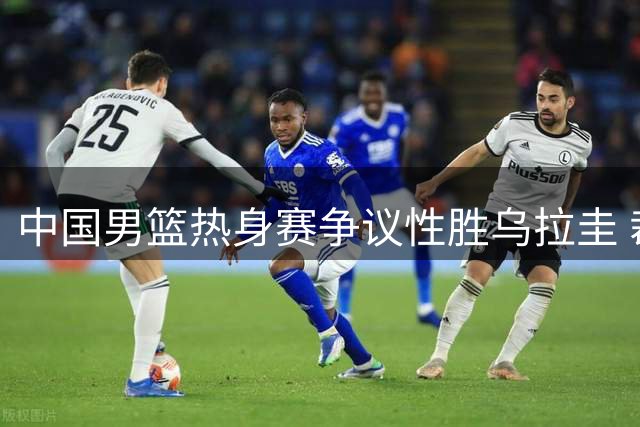 中国男篮热身赛争议性胜乌拉圭 裁判判罚引发球迷质疑