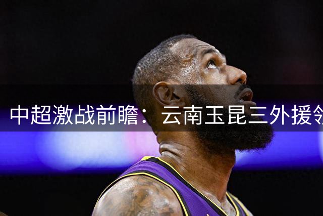 中超激战前瞻：云南玉昆三外援领衔 迎战深圳新鹏城复仇之战