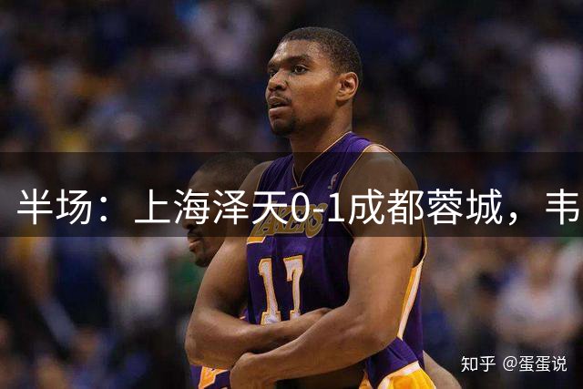 半场：上海泽天0-1成都蓉城，韦世豪世界波