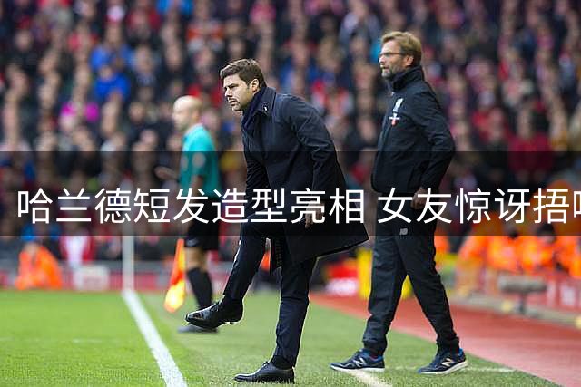 哈兰德短发造型亮相 女友惊讶捂嘴