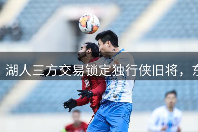 湖人三方交易锁定独行侠旧将，东契奇前队友或成詹皇新帮手