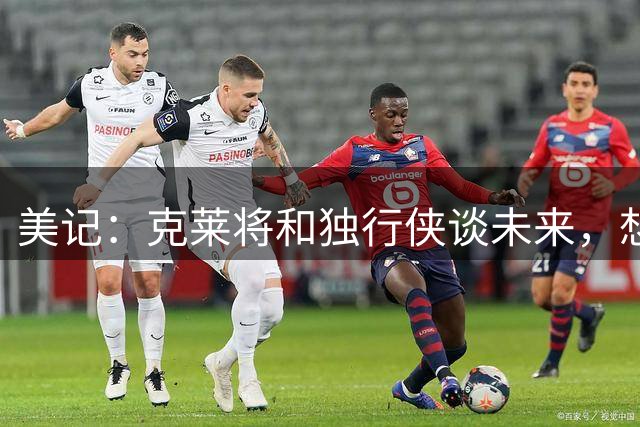 美记：克莱将和独行侠谈未来，想联手字母哥、阿德巴约