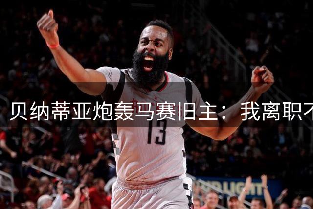 贝纳蒂亚炮轰马赛旧主：我离职不要封口费 转会混乱早有前科