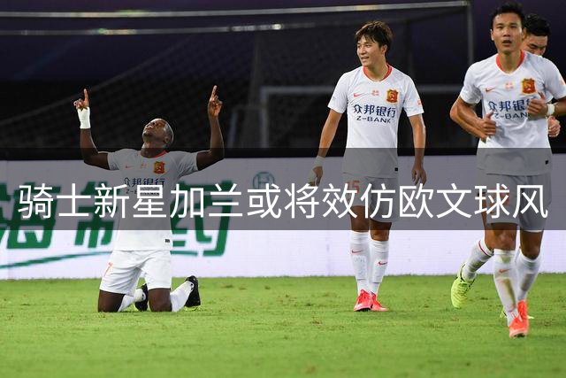 骑士新星加兰或将效仿欧文球风