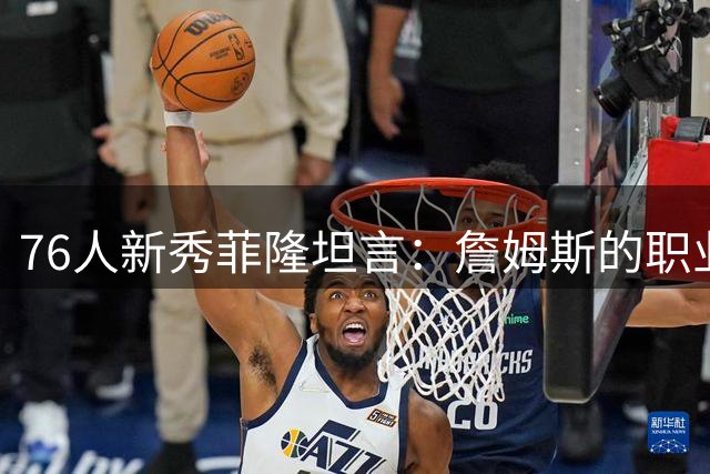 76人新秀菲隆坦言：詹姆斯的职业持久力令人向往