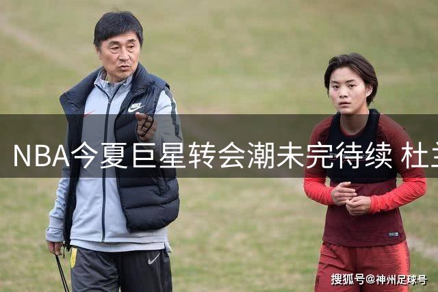 NBA今夏巨星转会潮未完待续 杜兰特约基奇处境最堪忧